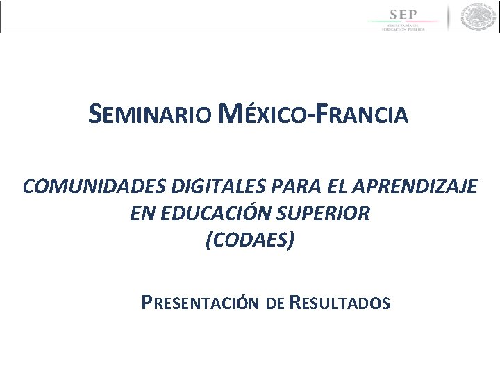 SEMINARIO MÉXICO-FRANCIA COMUNIDADES DIGITALES PARA EL APRENDIZAJE EN EDUCACIÓN SUPERIOR (CODAES) PRESENTACIÓN DE RESULTADOS