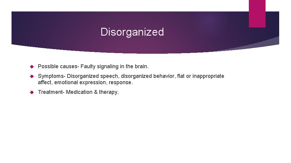 Disorganized Possible causes- Faulty signaling in the brain. Symptoms- Disorganized speech, disorganized behavior, flat