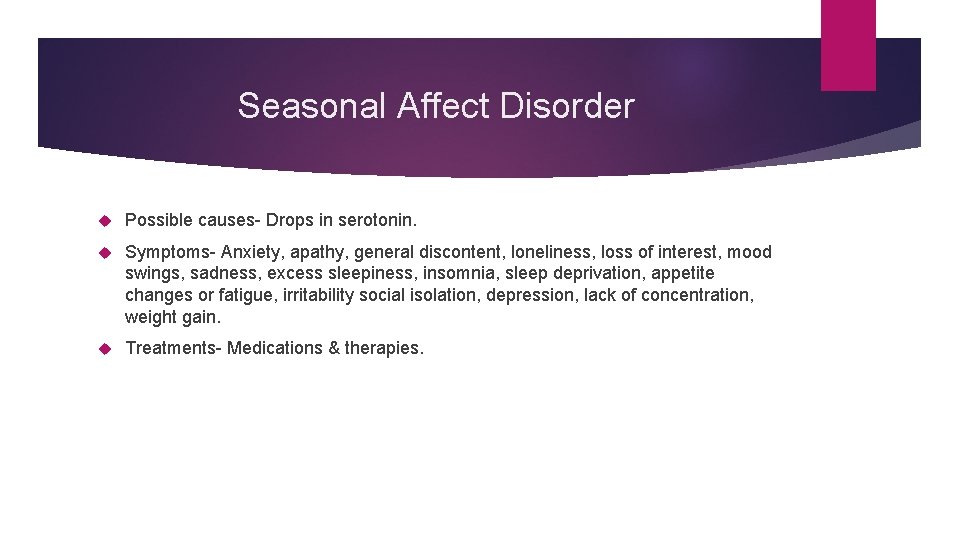 Seasonal Affect Disorder Possible causes- Drops in serotonin. Symptoms- Anxiety, apathy, general discontent, loneliness,