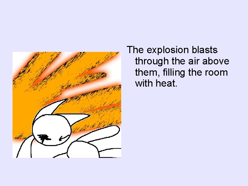 The explosion blasts through the air above them, filling the room with heat. 