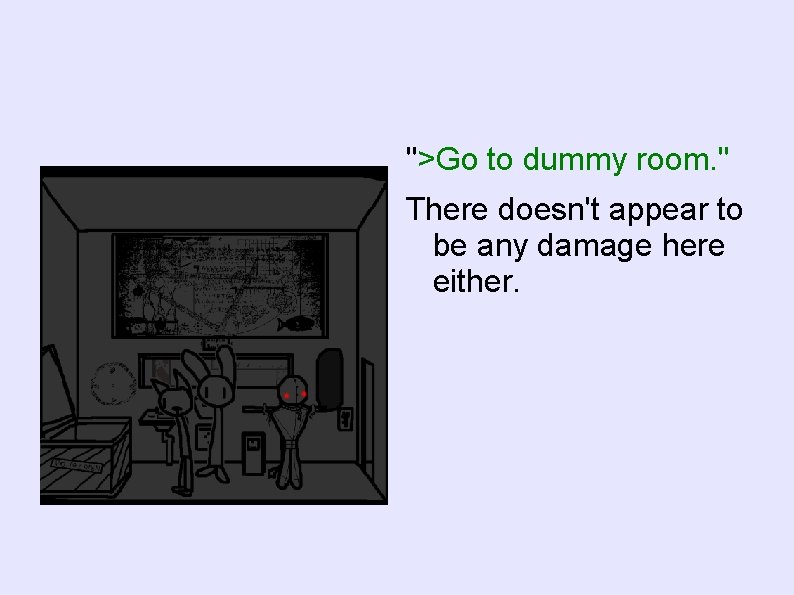 ">Go to dummy room. " There doesn't appear to be any damage here either.