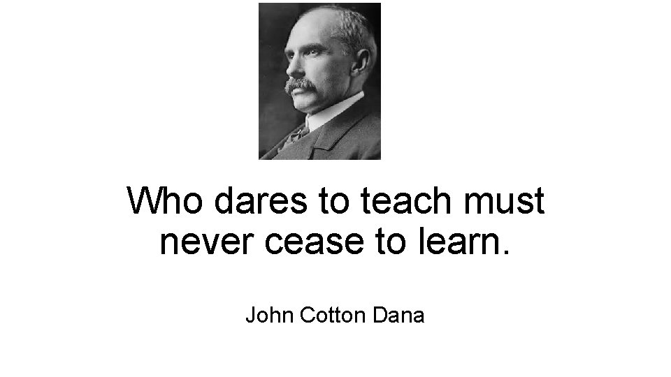 Who dares to teach must never cease to learn. John Cotton Dana  Who dares to teach must never cease to learn. John Cotton Dana