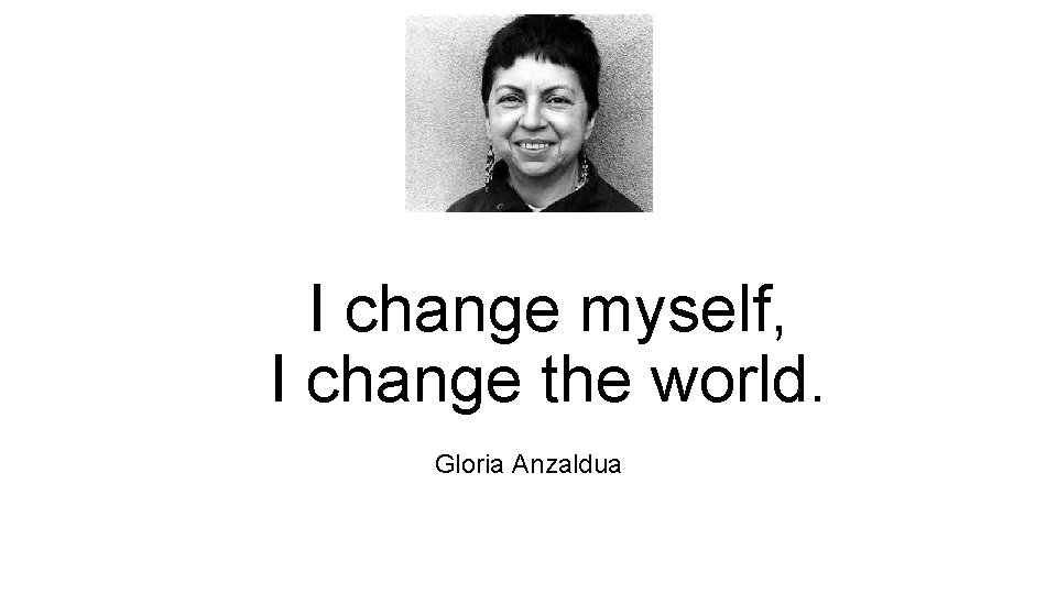 I change myself, I change the world. Gloria Anzaldua  I change myself, I change the world. Gloria Anzaldua