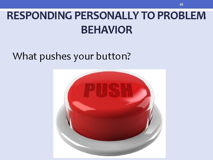 16 RESPONDING PERSONALLY TO PROBLEM BEHAVIOR What pushes your button? 