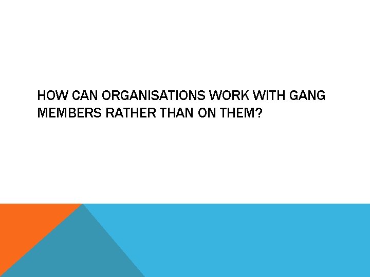 HOW CAN ORGANISATIONS WORK WITH GANG MEMBERS RATHER THAN ON THEM? 