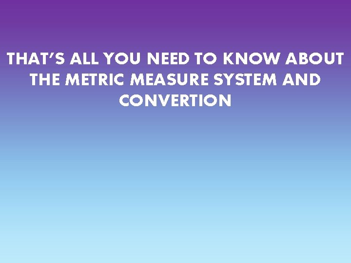 THAT’S ALL YOU NEED TO KNOW ABOUT THE METRIC MEASURE SYSTEM AND CONVERTION 