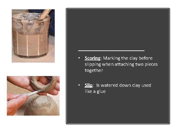  • Scoring: Marking the clay before slipping when attaching two pieces together •