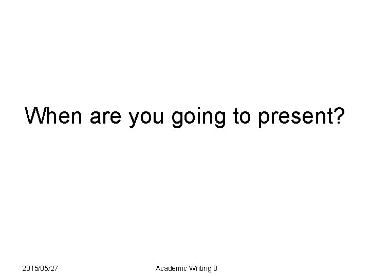 When are you going to present? 2015/05/27 Academic Writing 8 