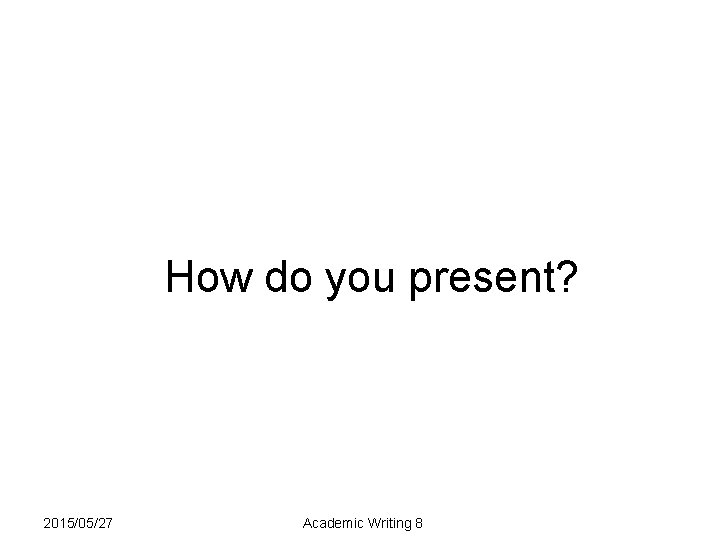 How do you present? 2015/05/27 Academic Writing 8 