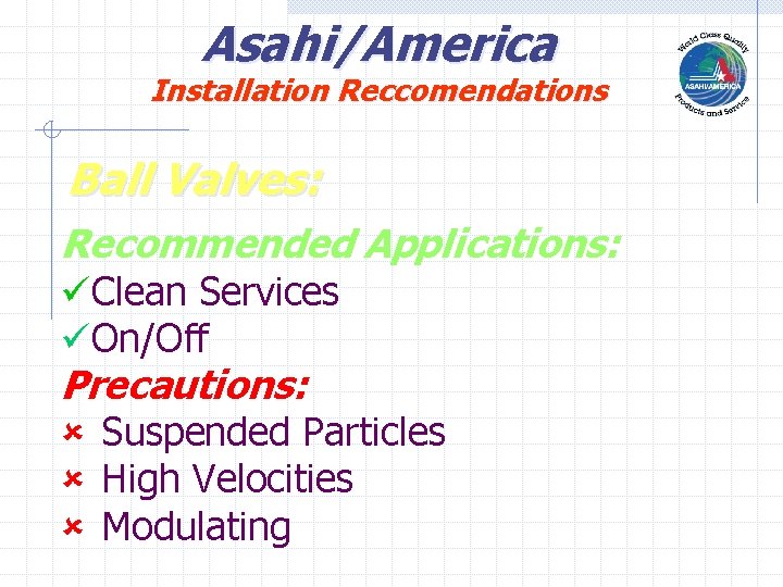 Asahi/America Installation Reccomendations Ball Valves: Recommended Applications: üClean Services üOn/Off Precautions: û Suspended Particles Asahi/America Installation Reccomendations Ball Valves: Recommended Applications: üClean Services üOn/Off Precautions: û Suspended Particles