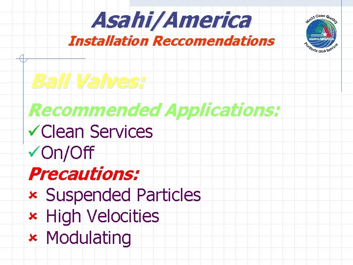 Asahi/America Installation Reccomendations Ball Valves: Recommended Applications: üClean Services üOn/Off Precautions: û Suspended Particles