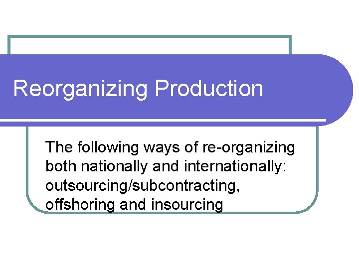 Reorganizing Production The following ways of re-organizing both nationally and internationally: outsourcing/subcontracting, offshoring and