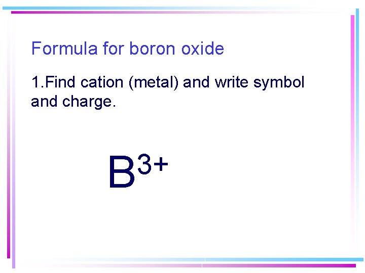 Formula for boron oxide 1. Find cation (metal) and write symbol and charge. 3+ Formula for boron oxide 1. Find cation (metal) and write symbol and charge. 3+