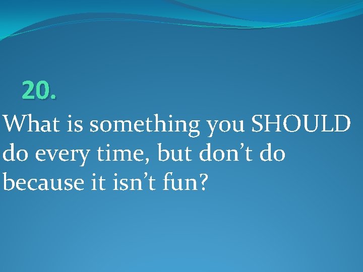 20. What is something you SHOULD do every time, but don’t do because it