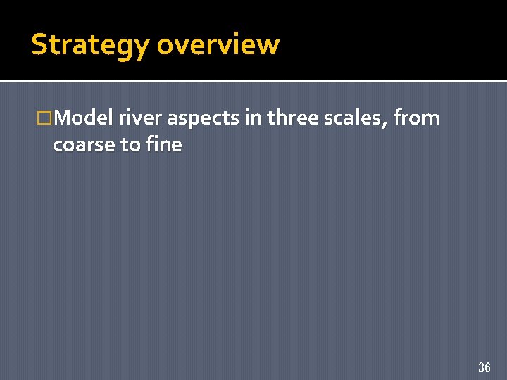 Strategy overview �Model river aspects in three scales, from coarse to fine 36 