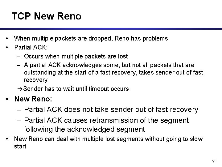 TCP New Reno • When multiple packets are dropped, Reno has problems • Partial