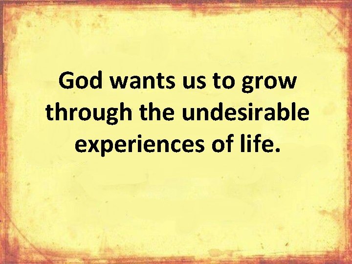 God wants us to grow through the undesirable experiences of life. 