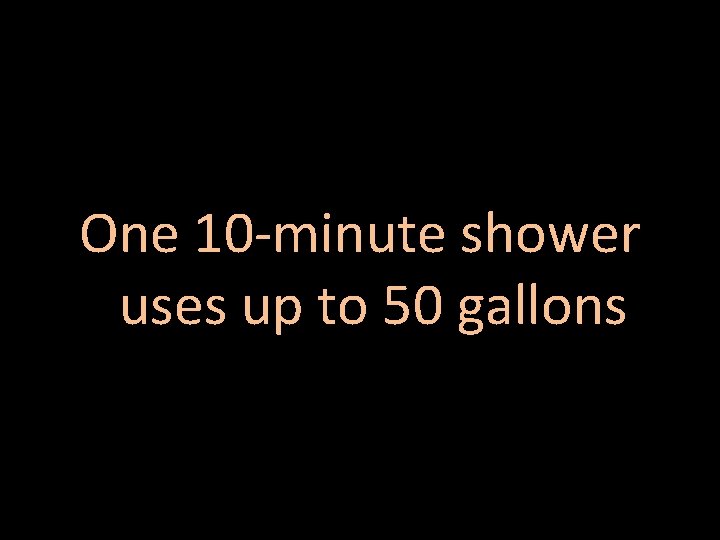 One 10 -minute shower uses up to 50 gallons 