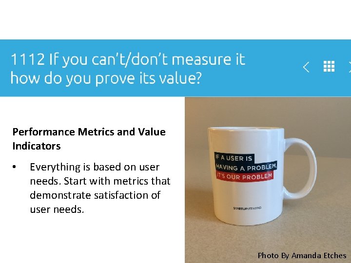 Performance Metrics and Value Indicators • Everything is based on user needs. Start with