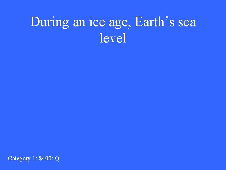 During an ice age, Earth’s sea level Category 1: $400: Q 