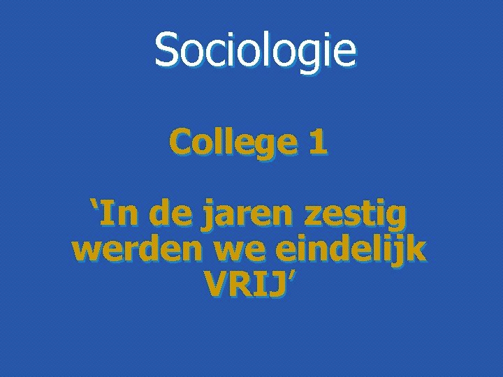 Sociologie College 1 ‘In de jaren zestig werden we eindelijk VRIJ’ 