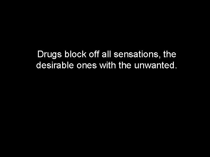Drugs block off all sensations, the desirable ones with the unwanted. 