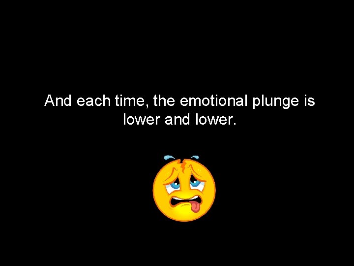 And each time, the emotional plunge is lower and lower. 