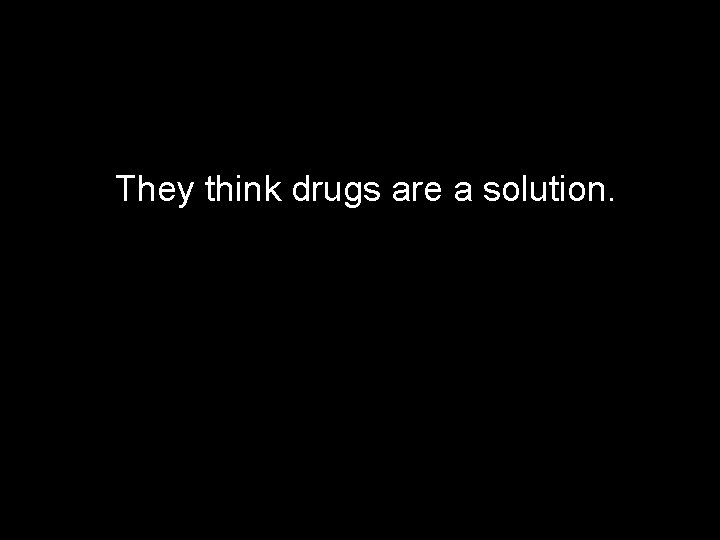 They think drugs are a solution. 