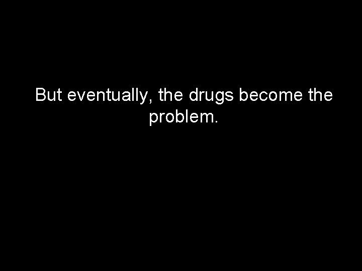 But eventually, the drugs become the problem. 