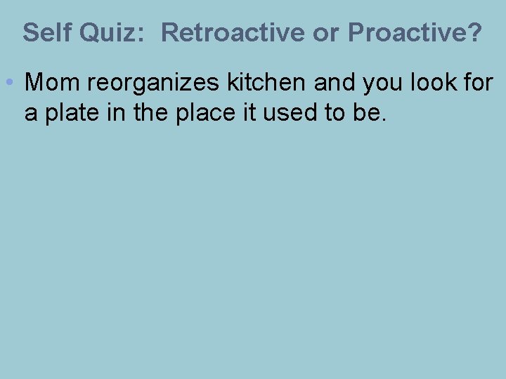 Self Quiz: Retroactive or Proactive? • Mom reorganizes kitchen and you look for a
