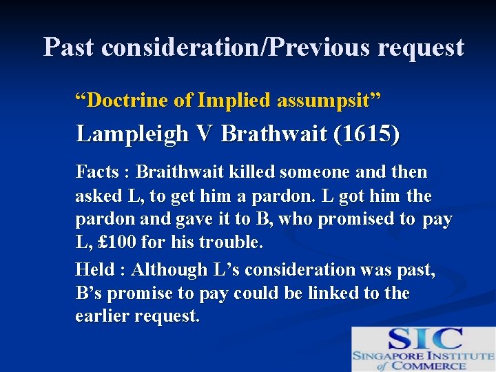 Past consideration/Previous request “Doctrine of Implied assumpsit” Lampleigh V Brathwait (1615) Facts : Braithwait