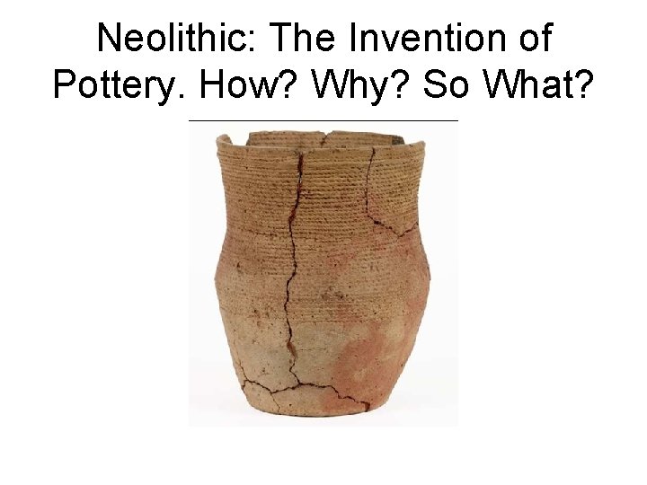 Neolithic: The Invention of Pottery. How? Why? So What? 