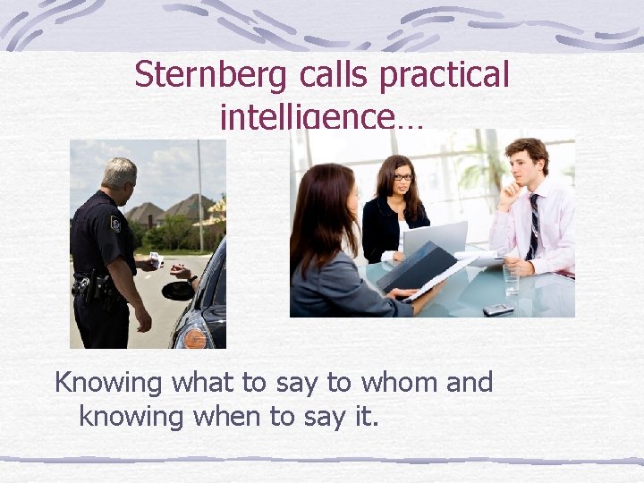 Sternberg calls practical intelligence… Knowing what to say to whom and knowing when to