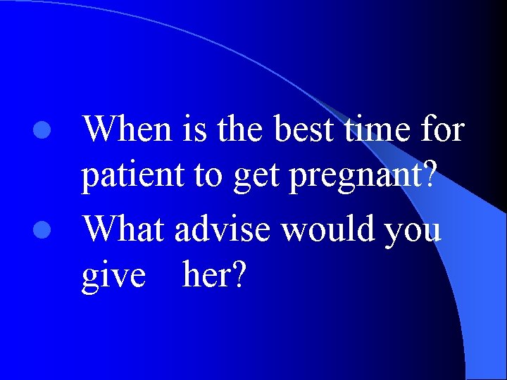 When is the best time for patient to get pregnant? l What advise would