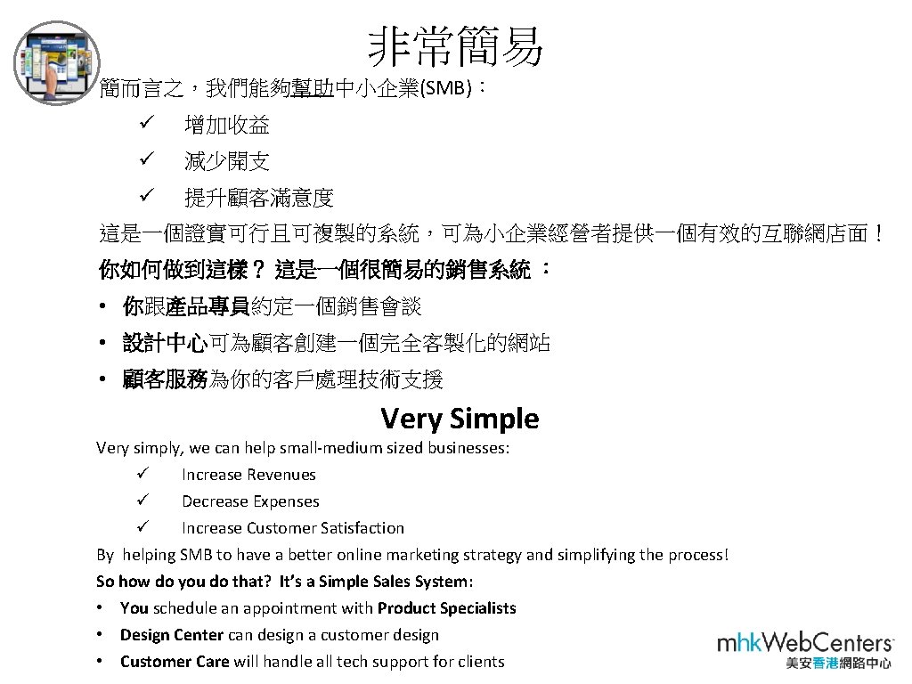 非常簡易 簡而言之，我們能夠幫助中小企業(SMB)： ü 增加收益 ü 減少開支 ü 提升顧客滿意度 這是一個證實可行且可複製的系統，可為小企業經營者提供一個有效的互聯網店面！ 你如何做到這樣？ 這是一個很簡易的銷售系統 ： • 你跟產品專員約定一個銷售會談