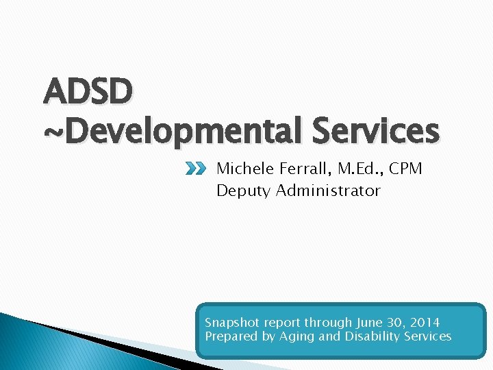 ADSD ~Developmental Services Michele Ferrall, M. Ed. , CPM Deputy Administrator Snapshot report through