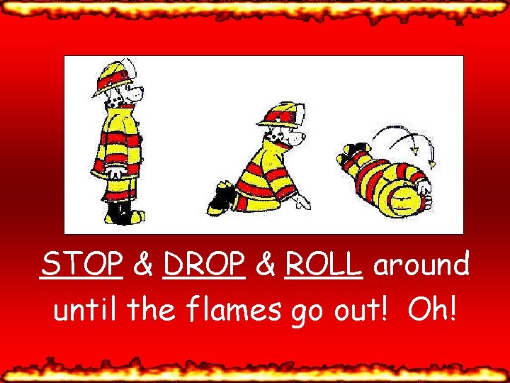 STOP & DROP & ROLL around until the flames go out! Oh! 