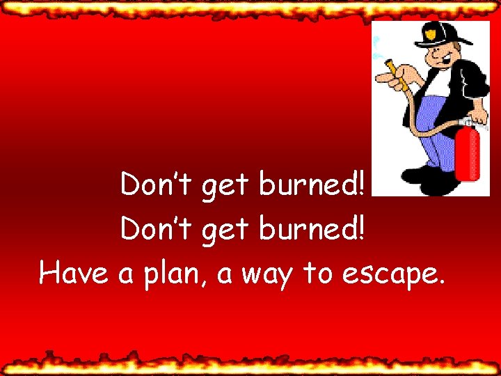 Don’t get burned! Have a plan, a way to escape. 