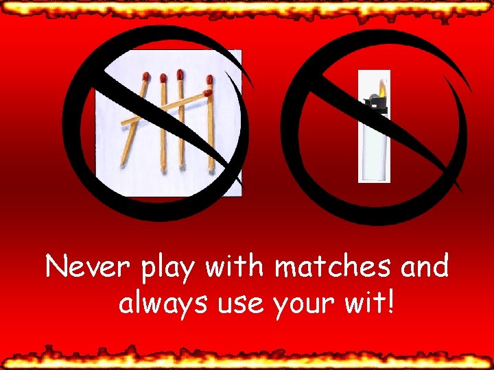 Never play with matches and always use your wit! 