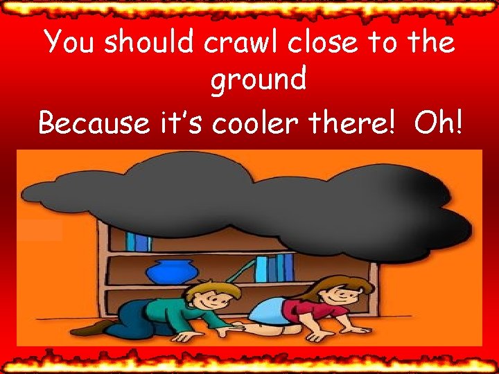 You should crawl close to the ground Because it’s cooler there! Oh! 