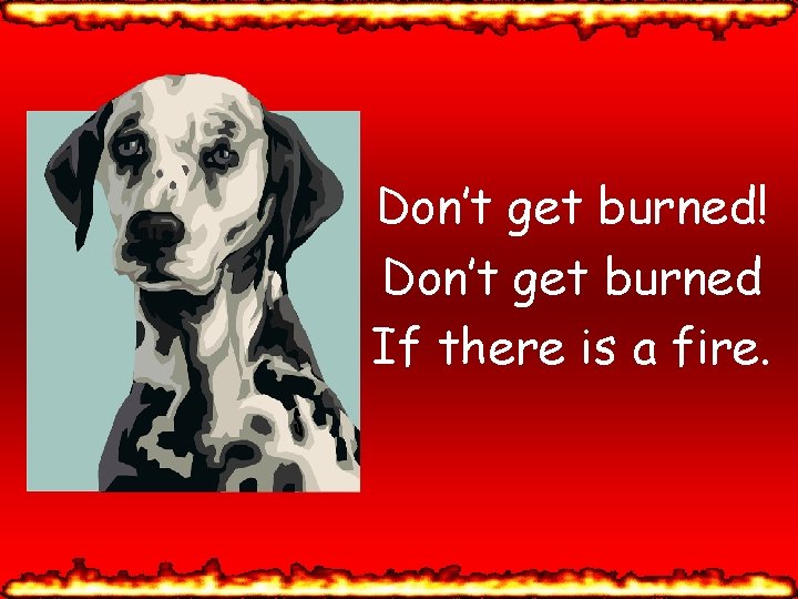 Don’t get burned! Don’t get burned If there is a fire. 