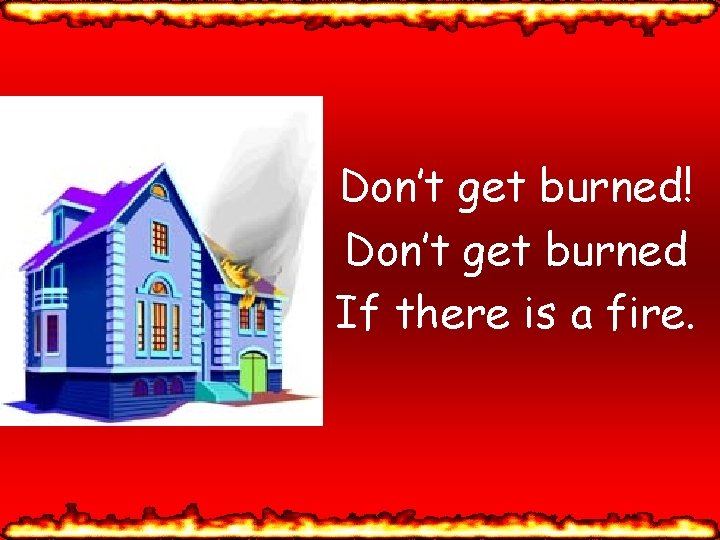 Don’t get burned! Don’t get burned If there is a fire. 