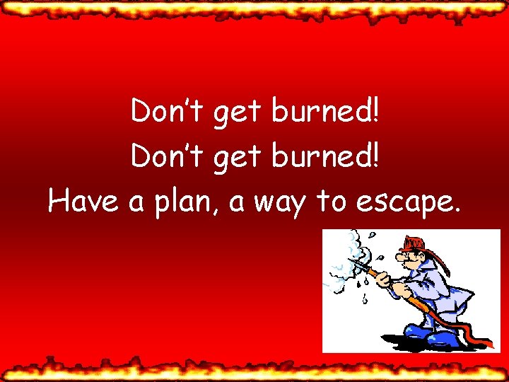 Don’t get burned! Have a plan, a way to escape. 
