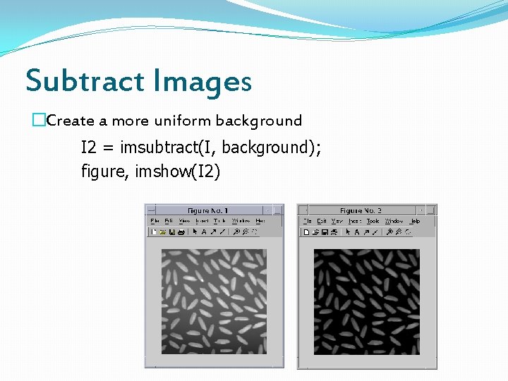 Subtract Images �Create a more uniform background I 2 = imsubtract(I, background); figure, imshow(I