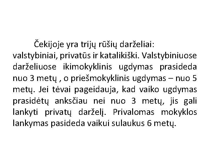 Čekijoje yra trijų rūšių darželiai: valstybiniai, privatūs ir katalikiški. Valstybiniuose darželiuose ikimokyklinis ugdymas prasideda