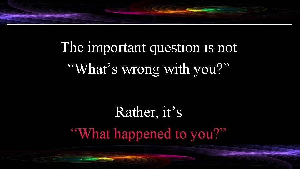 The important question is not “What’s wrong with you? ” Rather, it’s “What happened