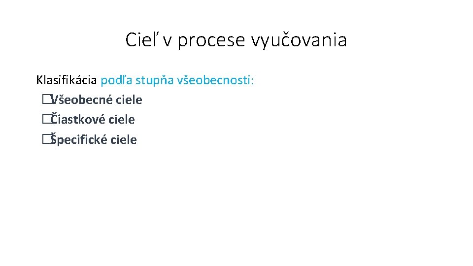 Cieľ v procese vyučovania Klasifikácia podľa stupňa všeobecnosti: �Všeobecné ciele �Čiastkové ciele �Špecifické ciele