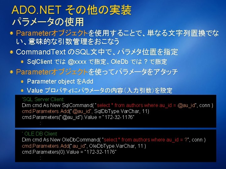 ADO. NET その他の実装 パラメータの使用 Parameterオブジェクトを使用することで、単なる文字列置換でな い、意味的な引数管理をおこなう Command. Text のSQL文中で、パラメタ位置を指定 Sql. Client では @xxxx で指定、Ole.