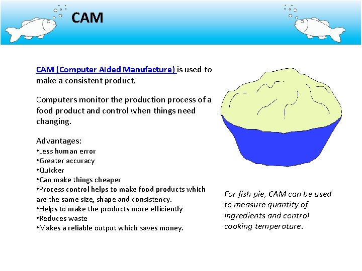 CAM (Computer Aided Manufacture) is used to make a consistent product. Computers monitor the
