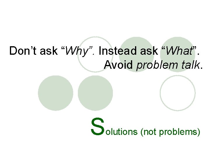 Don’t ask “Why”. Instead ask “What”. Avoid problem talk. S olutions (not problems) 